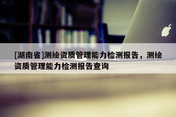 [湖南省]測繪資質(zhì)管理能力檢測報(bào)告，測繪資質(zhì)管理能力檢測報(bào)告查詢