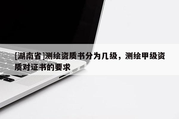 [湖南省]測(cè)繪資質(zhì)書(shū)分為幾級(jí)，測(cè)繪甲級(jí)資質(zhì)對(duì)證書(shū)的要求
