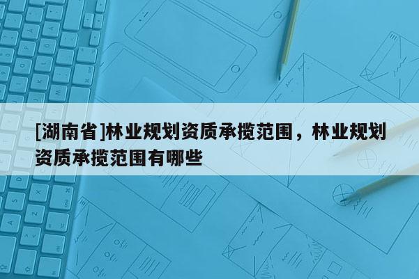 [湖南省]林業(yè)規(guī)劃資質(zhì)承攬范圍，林業(yè)規(guī)劃資質(zhì)承攬范圍有哪些