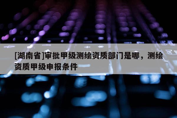 [湖南省]審批甲級(jí)測(cè)繪資質(zhì)部門(mén)是哪，測(cè)繪資質(zhì)甲級(jí)申報(bào)條件