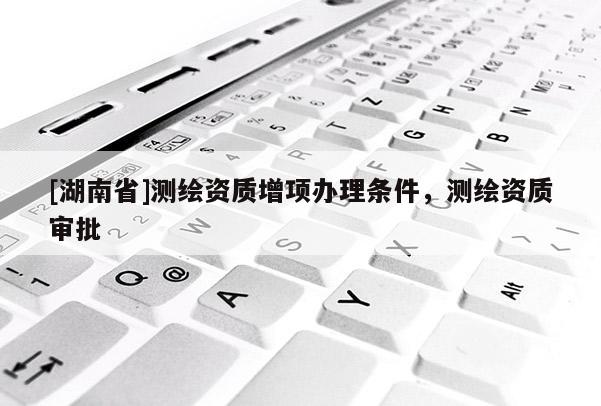 [湖南省]測(cè)繪資質(zhì)增項(xiàng)辦理?xiàng)l件，測(cè)繪資質(zhì)審批