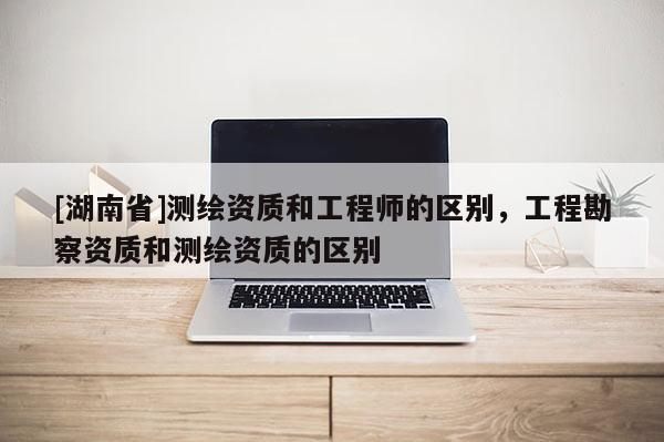 [湖南省]測(cè)繪資質(zhì)和工程師的區(qū)別，工程勘察資質(zhì)和測(cè)繪資質(zhì)的區(qū)別