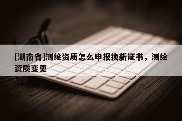 [湖南省]測(cè)繪資質(zhì)怎么申報(bào)換新證書，測(cè)繪資質(zhì)變更