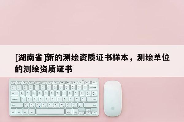 [湖南省]新的測繪資質(zhì)證書樣本，測繪單位的測繪資質(zhì)證書