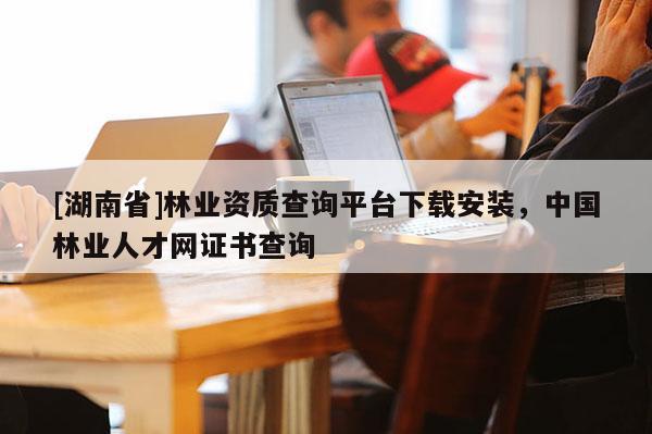 [湖南省]林業(yè)資質查詢平臺下載安裝，中國林業(yè)人才網證書查詢