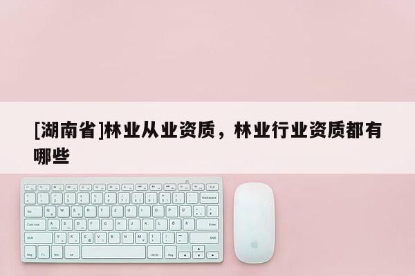 [湖南省]林業(yè)從業(yè)資質(zhì)，林業(yè)行業(yè)資質(zhì)都有哪些