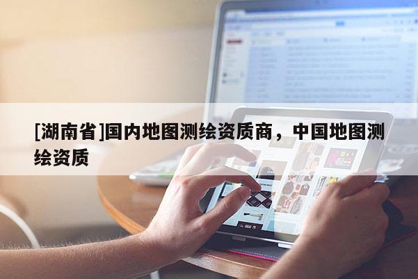 [湖南省]國內(nèi)地圖測繪資質(zhì)商，中國地圖測繪資質(zhì)