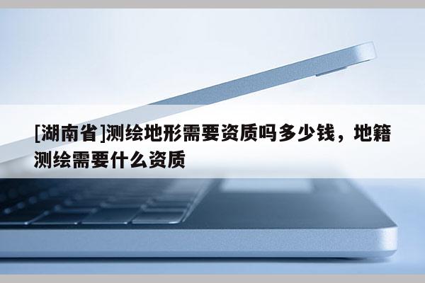 [湖南省]測(cè)繪地形需要資質(zhì)嗎多少錢，地籍測(cè)繪需要什么資質(zhì)