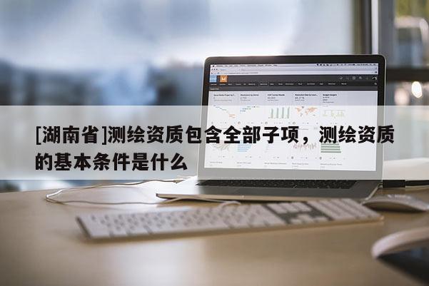 [湖南省]測(cè)繪資質(zhì)包含全部子項(xiàng)，測(cè)繪資質(zhì)的基本條件是什么