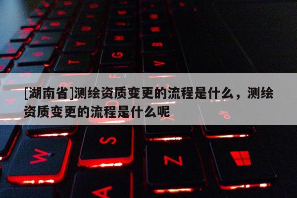 [湖南省]測(cè)繪資質(zhì)變更的流程是什么，測(cè)繪資質(zhì)變更的流程是什么呢