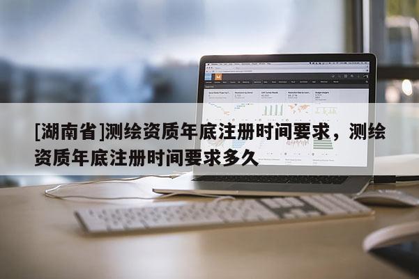 [湖南省]測繪資質(zhì)年底注冊時間要求，測繪資質(zhì)年底注冊時間要求多久