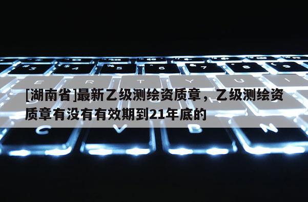 [湖南省]最新乙級(jí)測(cè)繪資質(zhì)章，乙級(jí)測(cè)繪資質(zhì)章有沒(méi)有有效期到21年底的