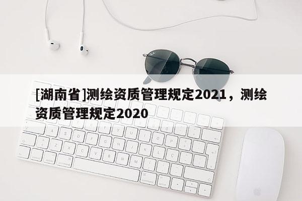[湖南省]測繪資質(zhì)管理規(guī)定2021，測繪資質(zhì)管理規(guī)定2020