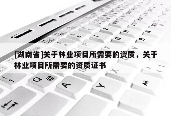 [湖南省]關(guān)于林業(yè)項(xiàng)目所需要的資質(zhì)，關(guān)于林業(yè)項(xiàng)目所需要的資質(zhì)證書(shū)