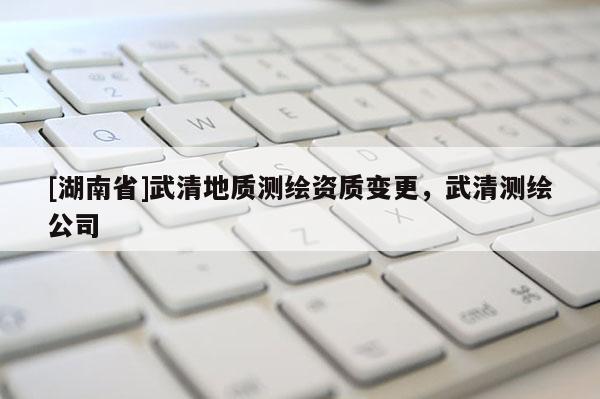 [湖南省]武清地質(zhì)測(cè)繪資質(zhì)變更，武清測(cè)繪公司