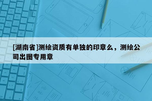 [湖南省]測(cè)繪資質(zhì)有單獨(dú)的印章么，測(cè)繪公司出圖專(zhuān)用章