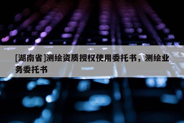 [湖南省]測(cè)繪資質(zhì)授權(quán)使用委托書，測(cè)繪業(yè)務(wù)委托書