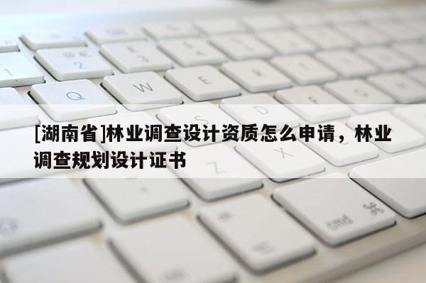 [湖南省]林業(yè)調(diào)查設(shè)計(jì)資質(zhì)怎么申請(qǐng)，林業(yè)調(diào)查規(guī)劃設(shè)計(jì)證書