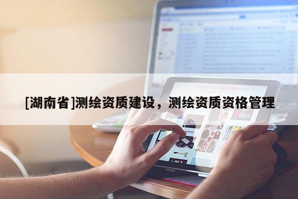 [湖南省]測繪資質(zhì)建設(shè)，測繪資質(zhì)資格管理