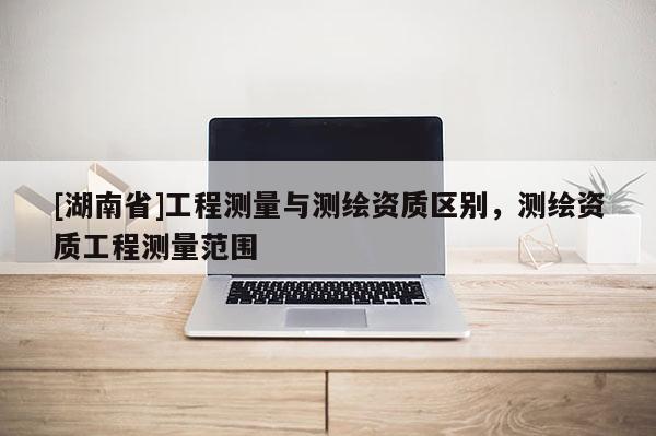 [湖南省]工程測量與測繪資質(zhì)區(qū)別，測繪資質(zhì)工程測量范圍