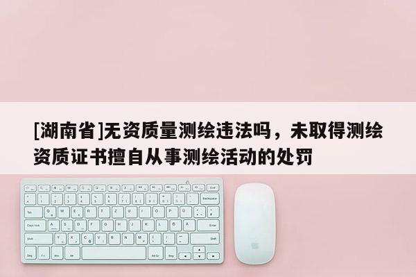 [湖南省]無資質(zhì)量測(cè)繪違法嗎，未取得測(cè)繪資質(zhì)證書擅自從事測(cè)繪活動(dòng)的處罰