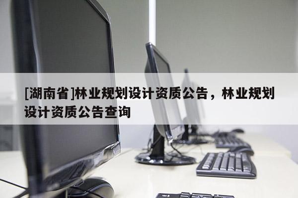 [湖南省]林業(yè)規(guī)劃設(shè)計資質(zhì)公告，林業(yè)規(guī)劃設(shè)計資質(zhì)公告查詢
