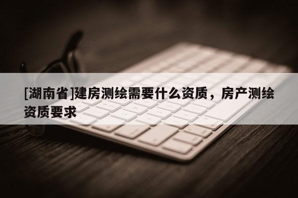 [湖南省]建房測繪需要什么資質(zhì)，房產(chǎn)測繪資質(zhì)要求