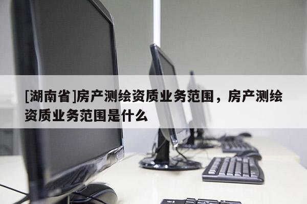 [湖南省]房產(chǎn)測繪資質(zhì)業(yè)務(wù)范圍，房產(chǎn)測繪資質(zhì)業(yè)務(wù)范圍是什么