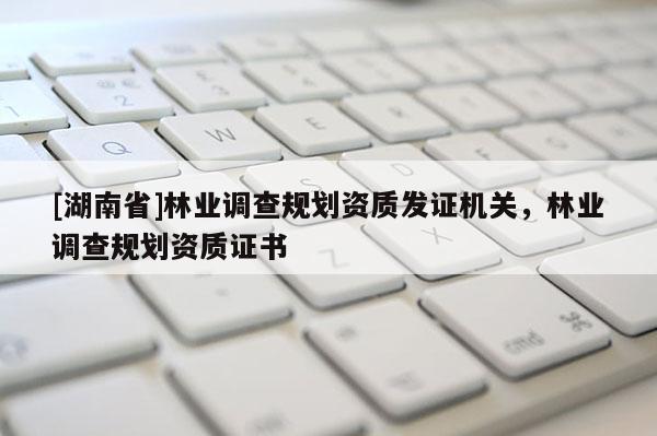 [湖南省]林業(yè)調(diào)查規(guī)劃資質(zhì)發(fā)證機(jī)關(guān)，林業(yè)調(diào)查規(guī)劃資質(zhì)證書