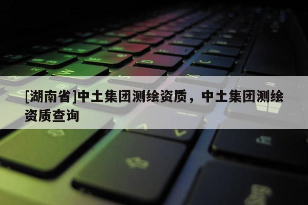 [湖南省]中土集團(tuán)測繪資質(zhì)，中土集團(tuán)測繪資質(zhì)查詢