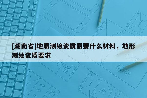 [湖南省]地質(zhì)測繪資質(zhì)需要什么材料，地形測繪資質(zhì)要求