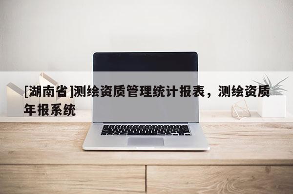 [湖南省]測(cè)繪資質(zhì)管理統(tǒng)計(jì)報(bào)表，測(cè)繪資質(zhì)年報(bào)系統(tǒng)