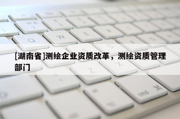 [湖南省]測繪企業(yè)資質(zhì)改革，測繪資質(zhì)管理部門