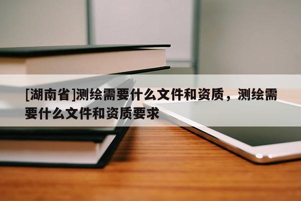 [湖南省]測繪需要什么文件和資質(zhì)，測繪需要什么文件和資質(zhì)要求