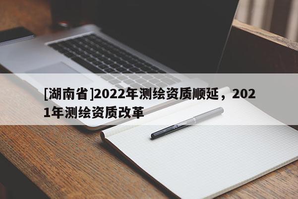 [湖南省]2022年測(cè)繪資質(zhì)順延，2021年測(cè)繪資質(zhì)改革