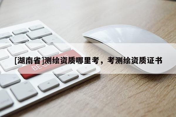 [湖南省]測繪資質(zhì)哪里考，考測繪資質(zhì)證書