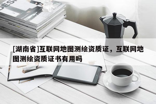 [湖南省]互聯(lián)網(wǎng)地圖測(cè)繪資質(zhì)證，互聯(lián)網(wǎng)地圖測(cè)繪資質(zhì)證書有用嗎