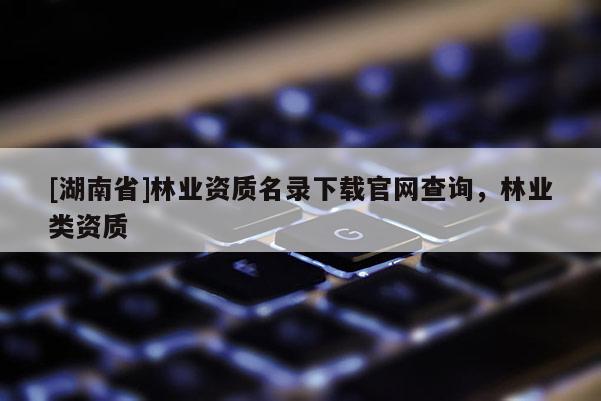 [湖南省]林業(yè)資質(zhì)名錄下載官網(wǎng)查詢，林業(yè)類資質(zhì)