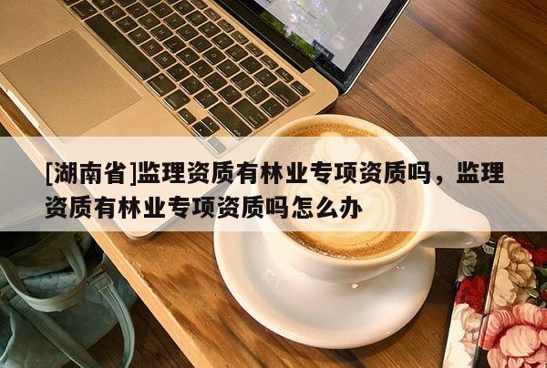[湖南省]監(jiān)理資質有林業(yè)專項資質嗎，監(jiān)理資質有林業(yè)專項資質嗎怎么辦