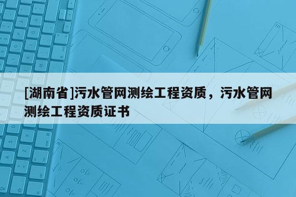 [湖南省]污水管網(wǎng)測繪工程資質(zhì)，污水管網(wǎng)測繪工程資質(zhì)證書