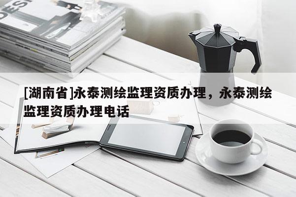 [湖南省]永泰測(cè)繪監(jiān)理資質(zhì)辦理，永泰測(cè)繪監(jiān)理資質(zhì)辦理電話(huà)