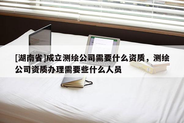 [湖南省]成立測繪公司需要什么資質(zhì)，測繪公司資質(zhì)辦理需要些什么人員