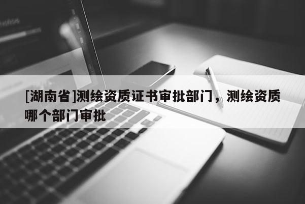 [湖南省]測(cè)繪資質(zhì)證書審批部門，測(cè)繪資質(zhì)哪個(gè)部門審批