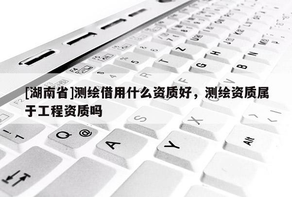[湖南省]測繪借用什么資質(zhì)好，測繪資質(zhì)屬于工程資質(zhì)嗎