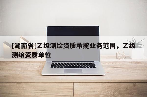 [湖南省]乙級(jí)測(cè)繪資質(zhì)承攬業(yè)務(wù)范圍，乙級(jí)測(cè)繪資質(zhì)單位
