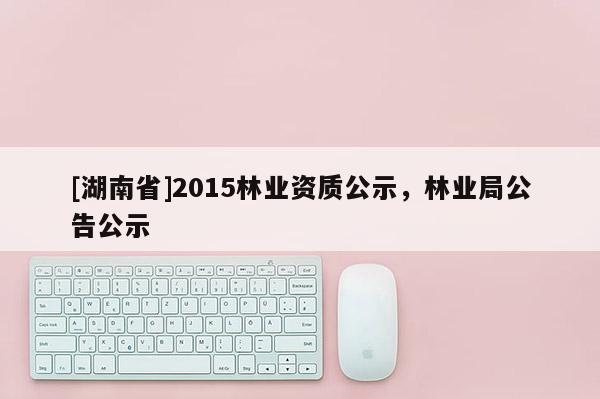 [湖南省]2015林業(yè)資質(zhì)公示，林業(yè)局公告公示