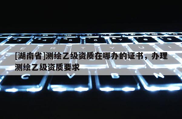 [湖南省]測(cè)繪乙級(jí)資質(zhì)在哪辦的證書，辦理測(cè)繪乙級(jí)資質(zhì)要求
