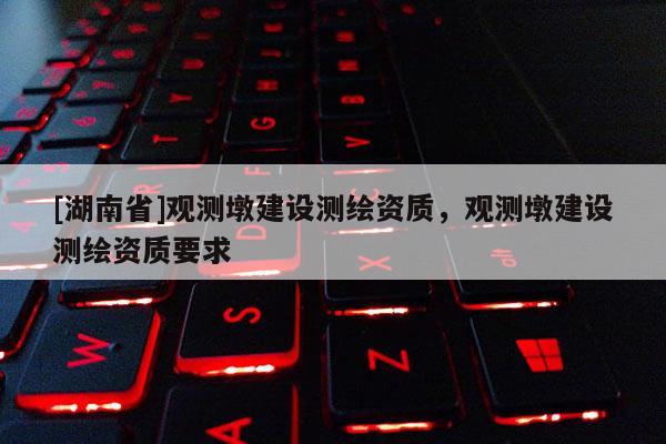 [湖南省]觀測(cè)墩建設(shè)測(cè)繪資質(zhì)，觀測(cè)墩建設(shè)測(cè)繪資質(zhì)要求