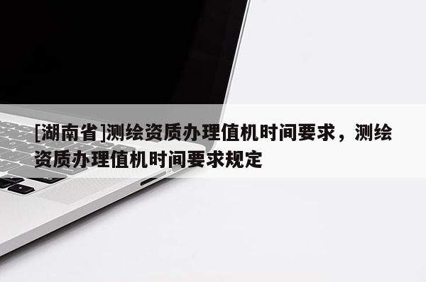 [湖南省]測繪資質(zhì)辦理值機時間要求，測繪資質(zhì)辦理值機時間要求規(guī)定