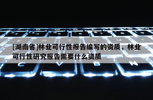 [湖南省]林業(yè)可行性報(bào)告編寫的資質(zhì)，林業(yè)可行性研究報(bào)告需要什么資質(zhì)
